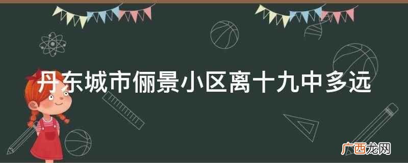 丹东城市俪景小区离十九中 丹东城市俪景小区离十九中多远