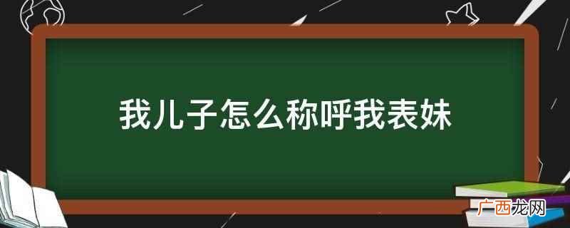 你儿子称呼你表妹为表姑或表姨 我儿子怎么称呼我表妹