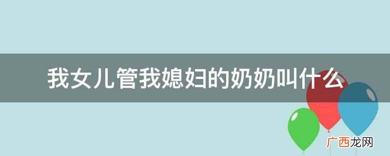 我女儿管我媳妇的奶奶叫太奶奶 我女儿管我媳妇的奶奶叫什么