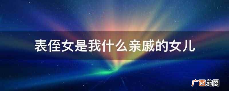 表侄女是表兄或者表弟的女儿,也是叔叔、伯伯、姑姑或者舅舅或者 表侄女是我什么亲戚的女儿