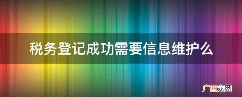 税务登记成功需要信息维护 税务登记成功需要信息维护么