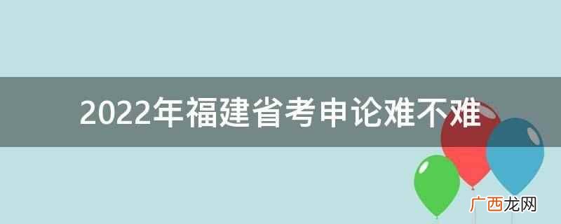 2022年福建省考申论难 2022年福建省考申论难不难