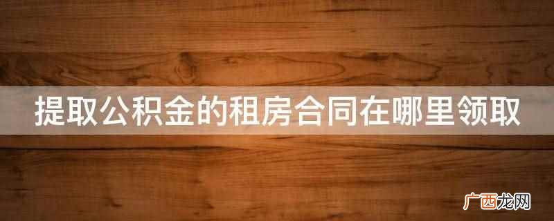 提取公积金的租房合同在房东那里领取 提取公积金的租房合同在哪里领取