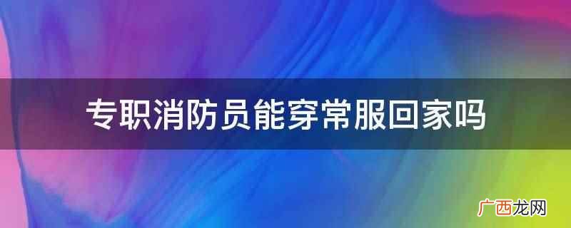 专职消防员能穿常服回家 专职消防员能穿常服回家吗