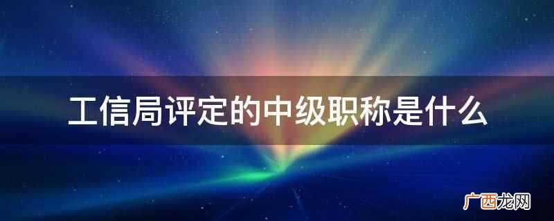 工信局评定中级职称是国家人事职称部门授予的一种技术等级认证 工信局评定的中级职称是什么
