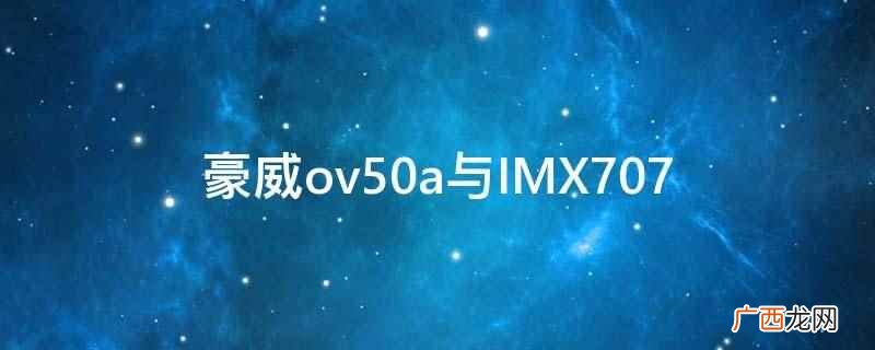 豪威ov50a新款5000万像素图像传感器 豪威ov50a与IMX707