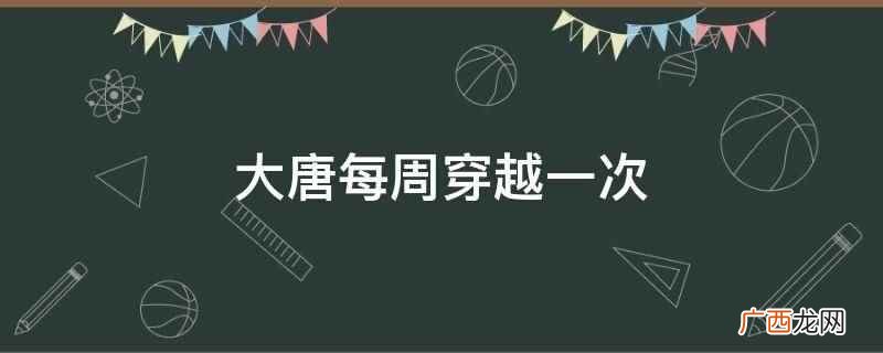 大唐每周穿越一次的小说 大唐每周穿越一次