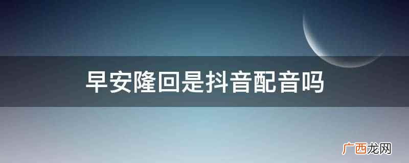 早安隆回不是抖音配音 早安隆回是抖音配音吗