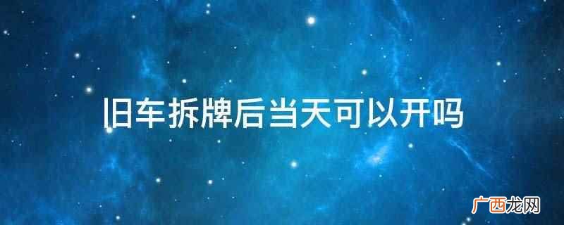 旧车拆牌后当天不可以开 旧车拆牌后当天可以开吗