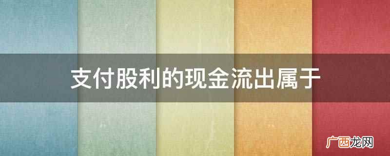 支付股利属于投资活动收到的现金 支付现金股利属于融资活动吗