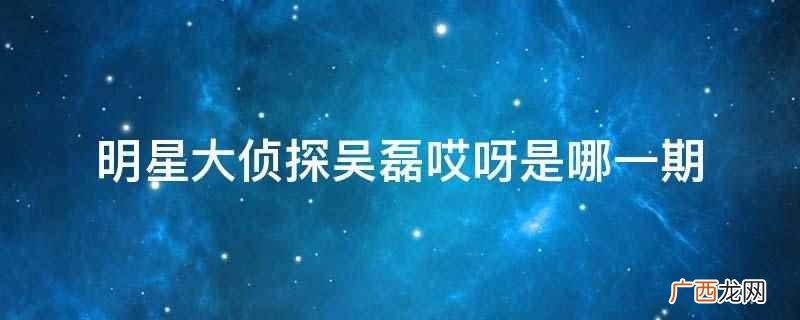 明星大侦探吴磊哎呀是第7期 明星大侦探吴磊哎呀是哪一期