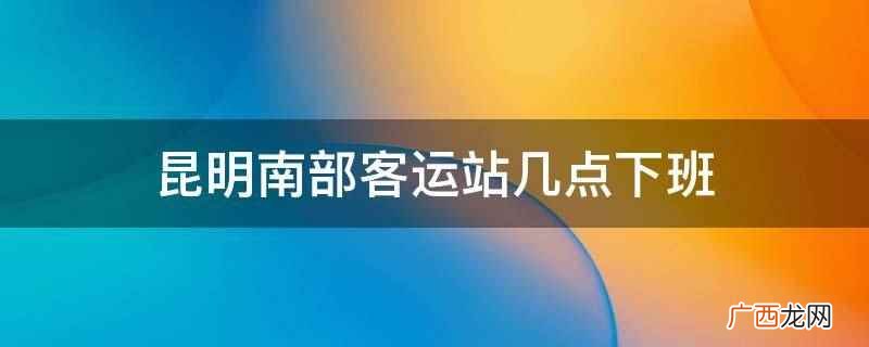 昆明南部客运站通常在晚上23:05下班 昆明南部客运站几点下班