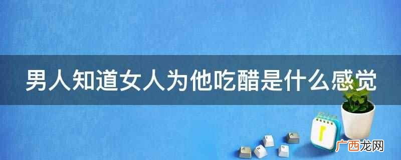 女人为他吃醋会有三种感觉,第一,非常的自责,让自己的女人吃醋 男人知道女人为他吃醋是什么感觉