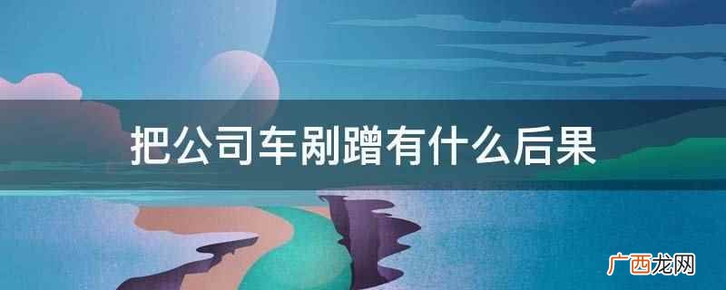 公司车剐蹭后通知公司领导说明情况 把公司车剐蹭有什么后果