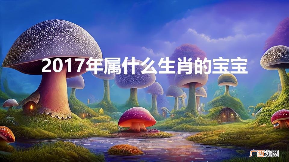 17年出生是什么属相 2017年属什么生肖的宝宝
