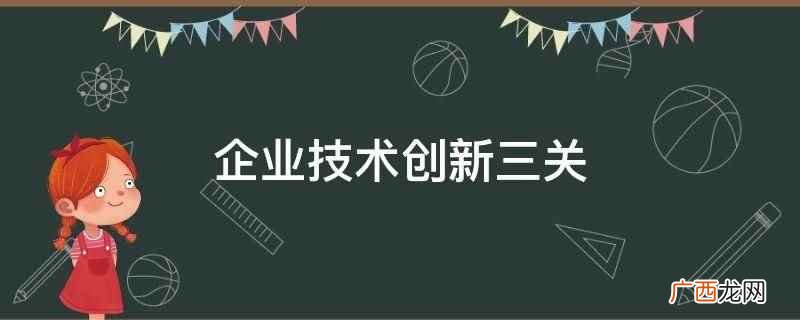 企业技术创新三关是研发生产关、市场销售关、质量认证关 企业技术创新三关