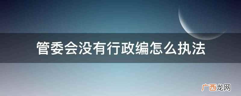 管委会没有行政编是通过政府决策所给予的权利执法 管委会没有行政编怎么执法