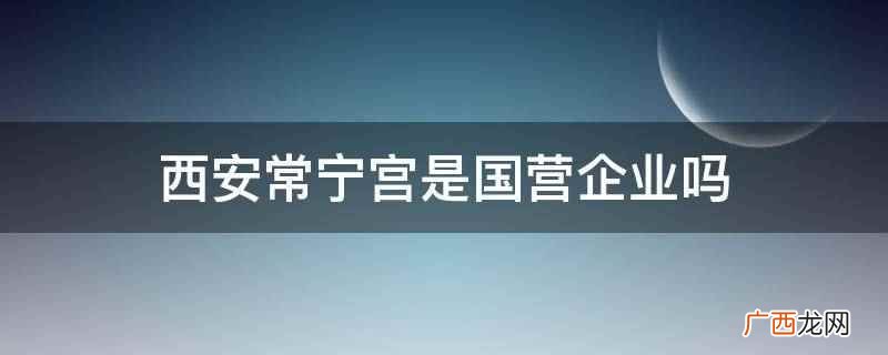 西安常宁宫会议培训中心有限公司 西安常宁宫是国营企业吗