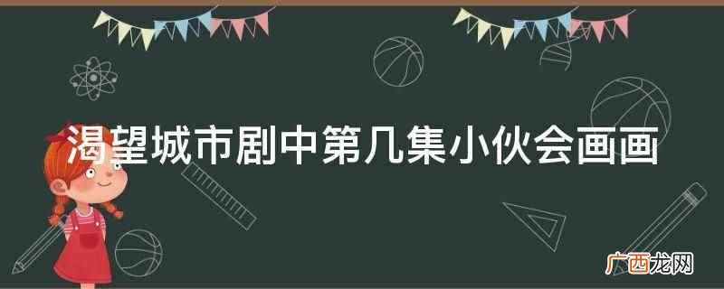 渴望城市剧中第10集小伙会画画 渴望城市剧中第几集小伙会画画