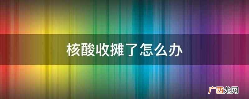 核酸收摊需要找其他还在测核酸的摊点检测 核酸收摊了怎么办