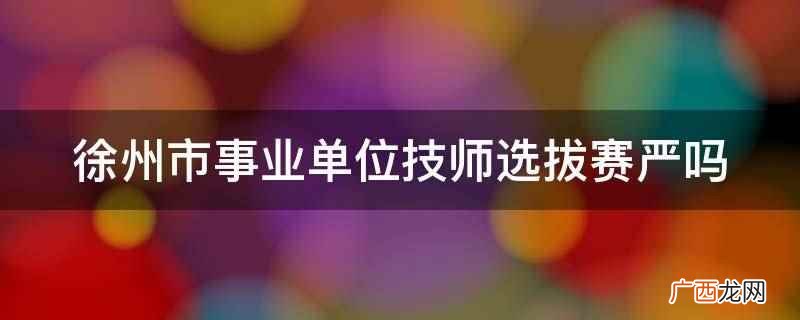 徐州市事业单位技师选拔赛严 徐州市事业单位技师选拔赛严吗