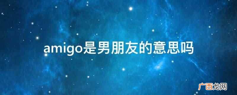 amigo源自西班牙语,尤指男性朋友 amigo是男朋友的意思吗