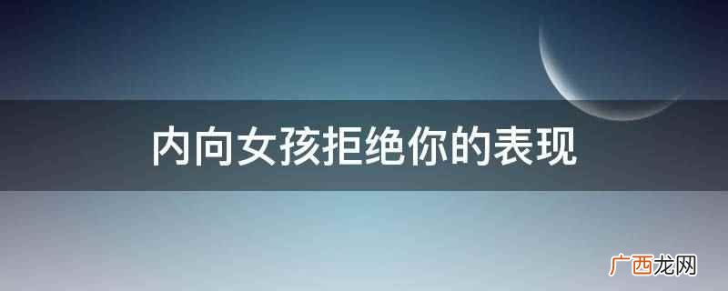 从来不会主动联系你,证明他对你根本没有好感 内向女孩拒绝你的表现