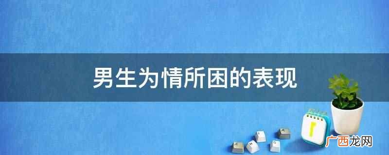 会时常思念心底的那个人,在脑海里挥之不去,却又不知道该怎么排 男生为情所困的表现