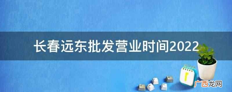长春远东批发2022年营业时间 长春远东批发营业时间2022