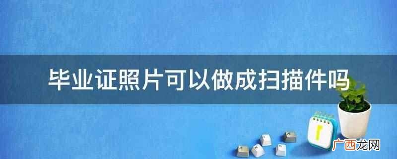 毕业证照片可以做成扫描件 毕业证照片可以做成扫描件吗