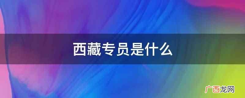 西藏专员是地级行政公署的最高行政长官 西藏专员是什么