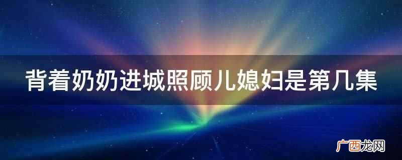 背着奶奶进城儿媳妇和婆婆相认 背着奶奶进城照顾儿媳妇是第几集