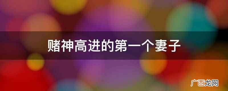 赌神高进妻子完整版 赌神高进的第一个妻子
