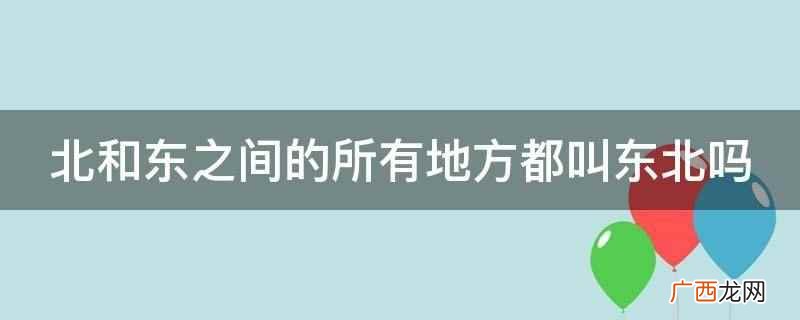 北和东之间不是所有地方都叫东北 北和东之间的所有地方都叫东北吗
