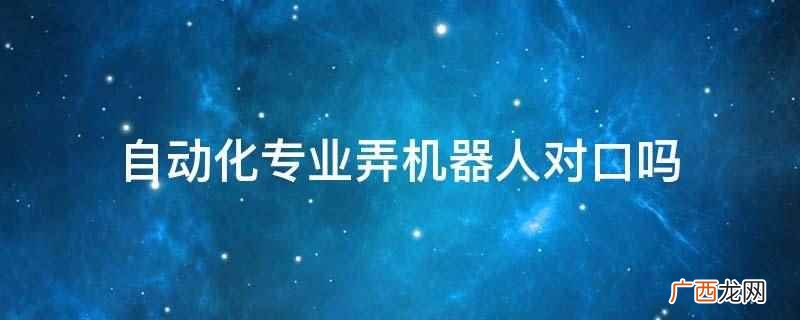 机器人自动化专业好就业吗 自动化专业弄机器人对口吗