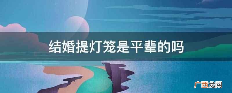 结婚打灯笼有预示着吉祥的意思 结婚提灯笼是平辈的吗