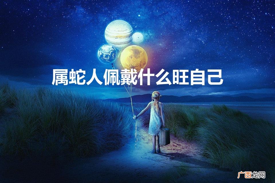属蛇佩戴什么好 属蛇人戴什么最旺 属蛇人佩戴什么旺自己