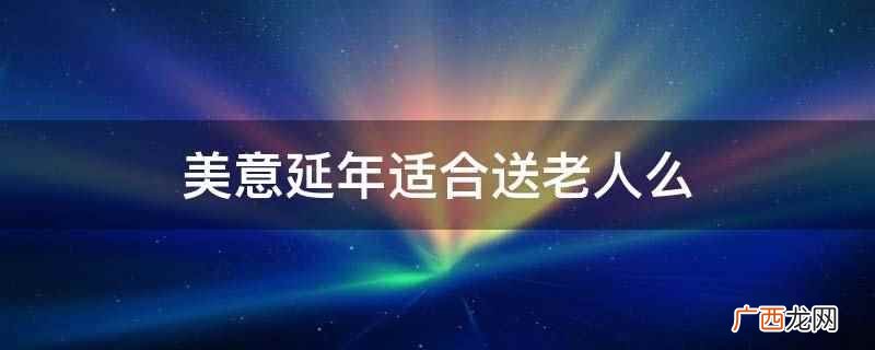 美意延年适合送老人的美意 美意延年适合送老人么