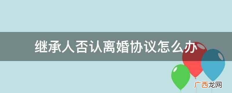 继承人否认离婚协议可以离婚吗 继承人否认离婚协议怎么办