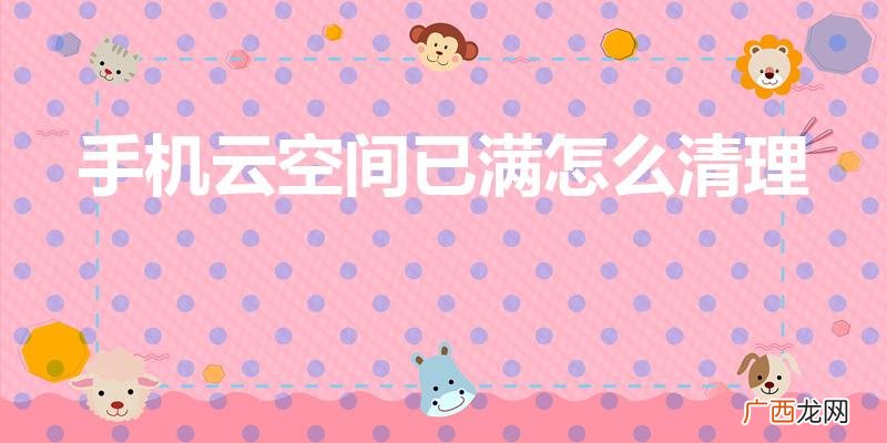 云空间满了怎么清理删除 手机云空间已满怎么清理