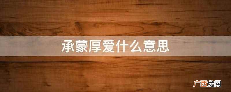 承蒙厚爱的意思是心怀感激地接受对方的关爱 承蒙厚爱什么意思