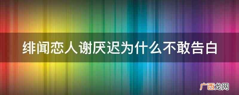 绯闻恋人谢厌迟不敢告白 绯闻恋人谢厌迟为什么不敢告白