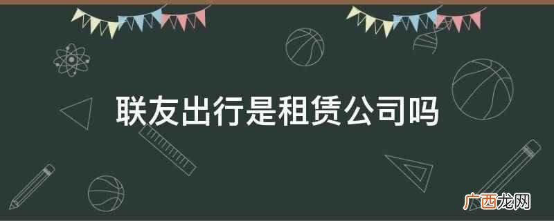 联友出行租车靠谱吗 联友出行是租赁公司吗