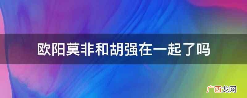 欧阳莫非和胡强没有在一起 欧阳莫非和胡强在一起了吗