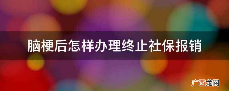 脑梗后办理终止社保报销 脑梗后怎样办理终止社保报销