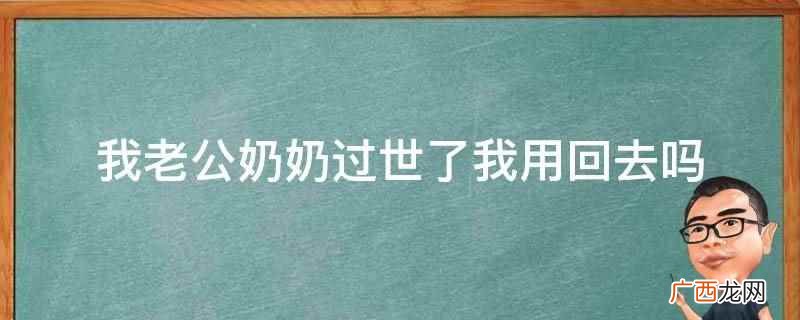 老公奶奶过世了,回去送老人最后一程可以说明对于长辈的尊重 我老公奶奶过世了我用回去吗