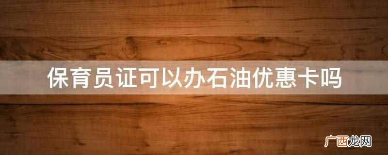 保育员证不可以办石油优惠卡 保育员证可以办石油优惠卡吗