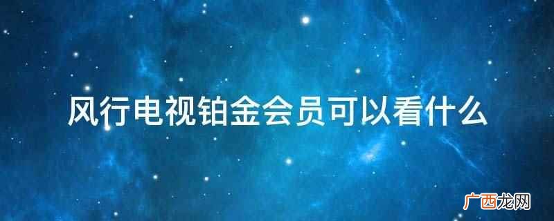 风行电视铂金会员可以看电影、电视剧、综艺等影视点播 风行电视铂金会员可以看什么