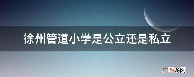 徐州管道小学是公立吗 徐州管道小学是公立还是私立