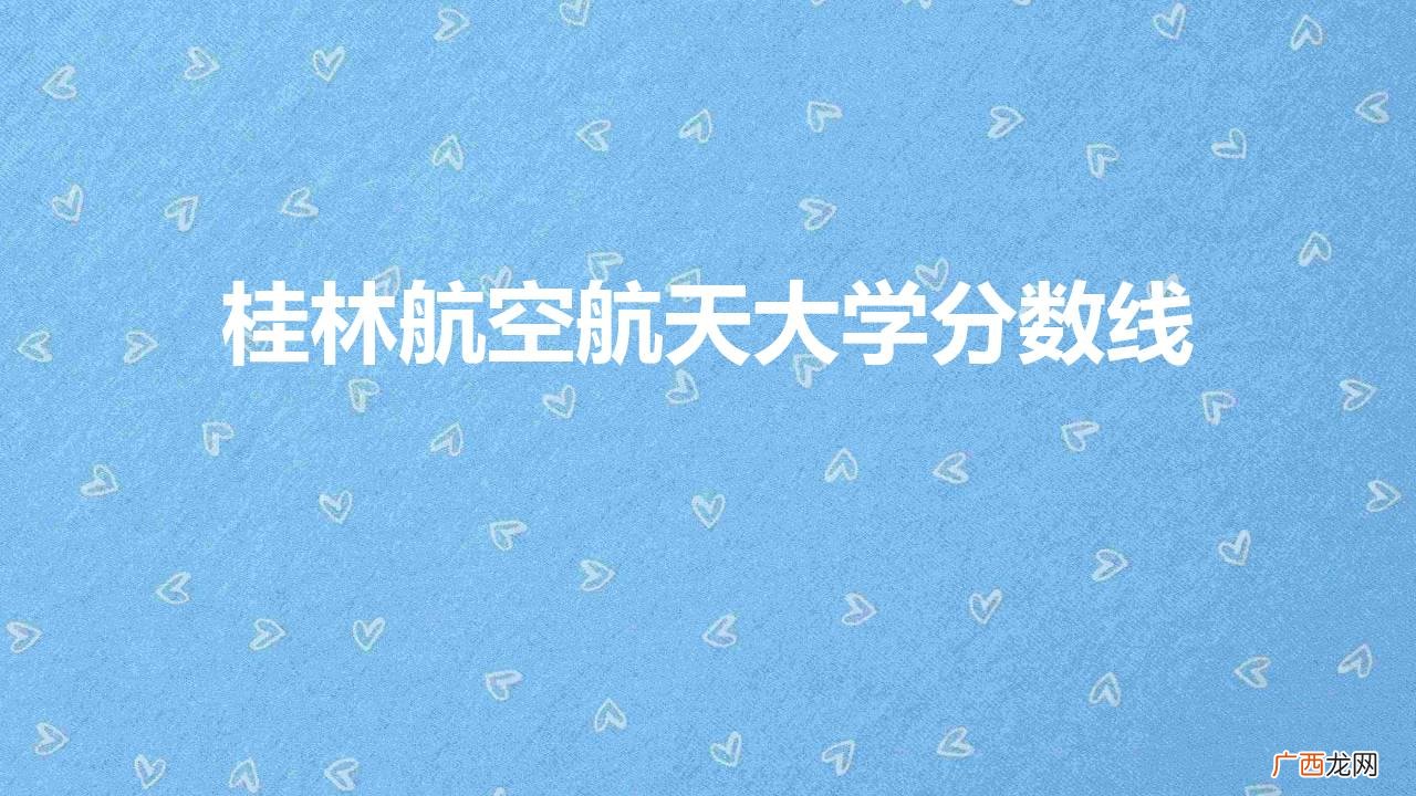 桂林航空航天大学多少分可录取 桂林航空航天大学分数线